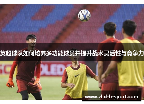 英超球队如何培养多功能球员并提升战术灵活性与竞争力