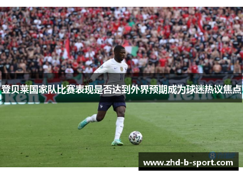 登贝莱国家队比赛表现是否达到外界预期成为球迷热议焦点