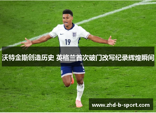 沃特金斯创造历史 英格兰首次破门改写纪录辉煌瞬间