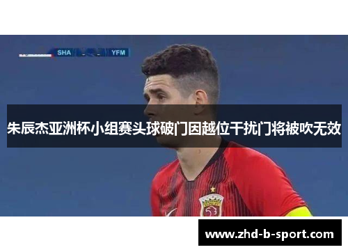 朱辰杰亚洲杯小组赛头球破门因越位干扰门将被吹无效