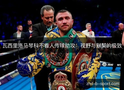瓦西里洛马琴科不看人传球助攻:视野与默契的极致 瓦西里洛马琴科不看人传球助攻:视野与默契的极致
